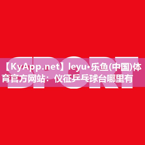 leyu·乐鱼(中国)体育官方网站：仪征乒乓球台哪里有