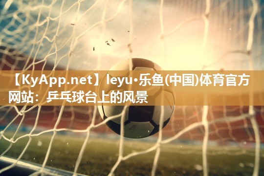 leyu·乐鱼(中国)体育官方网站：乒乓球台上的风景