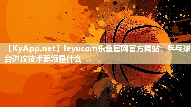 leyucom乐鱼官网官方网站：乒乓球台进攻技术要领是什么