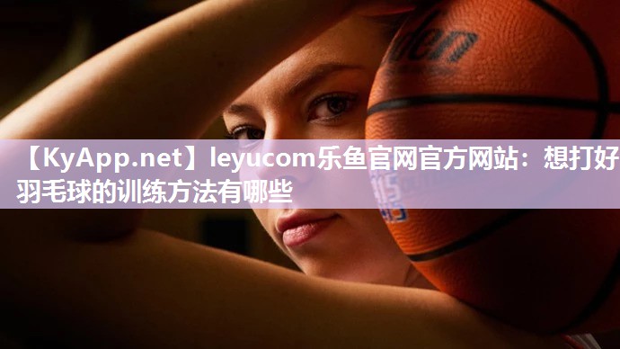 leyucom乐鱼官网官方网站：想打好羽毛球的训练方法有哪些