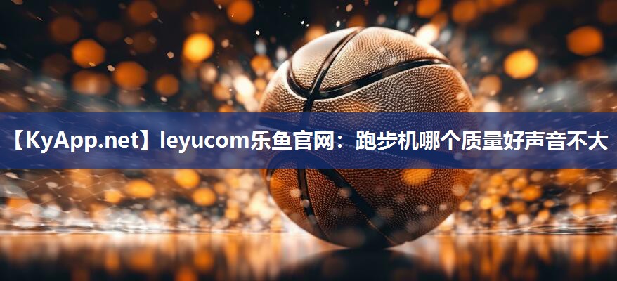 leyucom乐鱼官网：跑步机哪个质量好声音不大